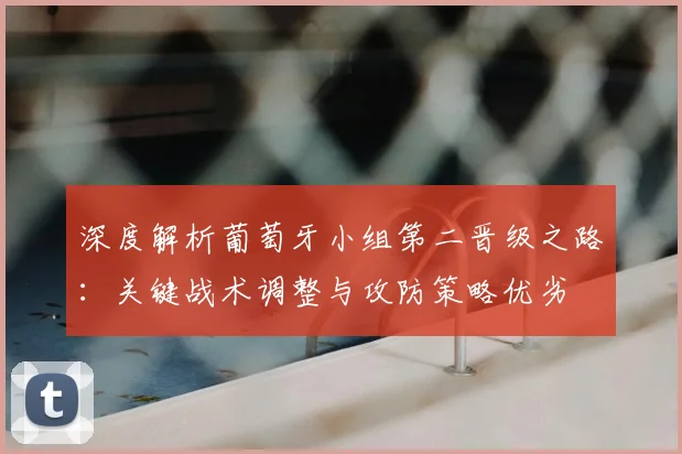 深度解析葡萄牙小组第二晋级之路：关键战术调整与攻防策略优劣