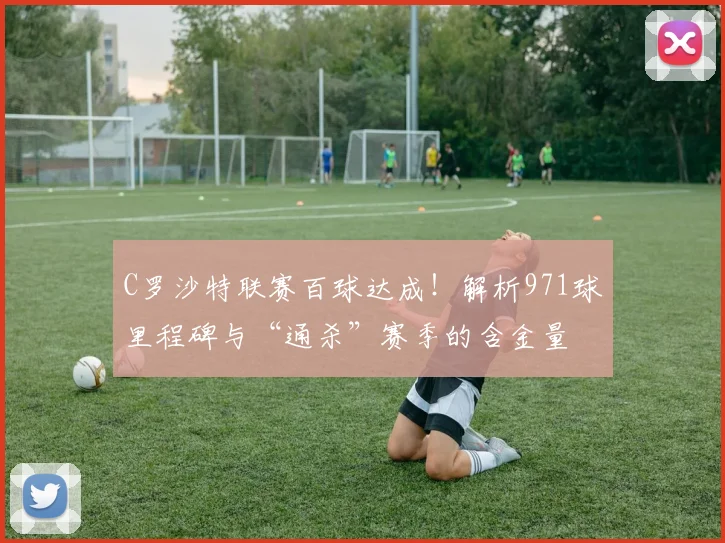 C罗沙特联赛百球达成！解析971球里程碑与“通杀”赛季的含金量