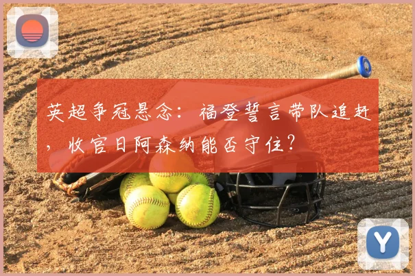 英超争冠悬念：福登誓言带队追赶，收官日阿森纳能否守住？