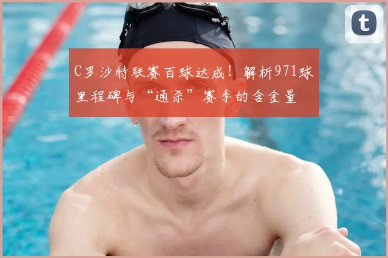 C罗沙特联赛百球达成！解析971球里程碑与“通杀”赛季的含金量