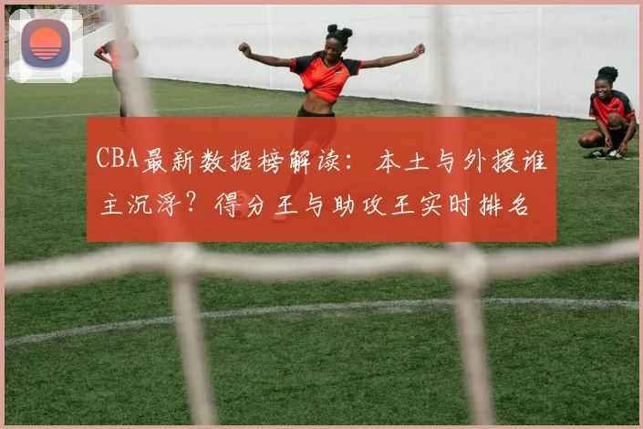 CBA最新数据榜解读：本土与外援谁主沉浮？得分王与助攻王实时排名分析